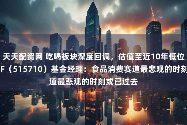 天天配资网 吃喝板块深度回调，估值至近10年低位！食品ETF（515710）基金经理：食品消费赛道最悲观的时刻或已过去
