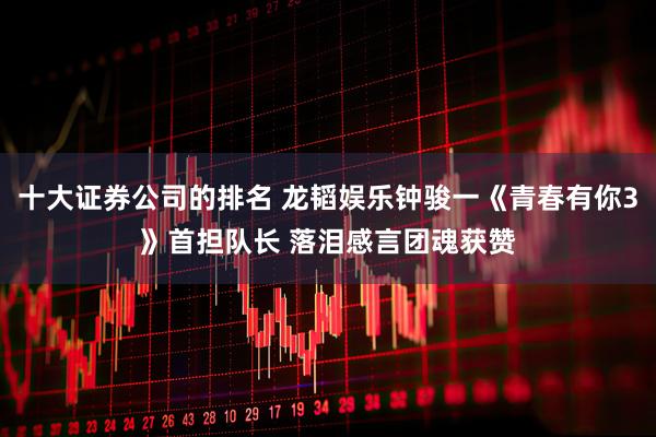 十大证券公司的排名 龙韬娱乐钟骏一《青春有你3》首担队长 落泪感言团魂获赞