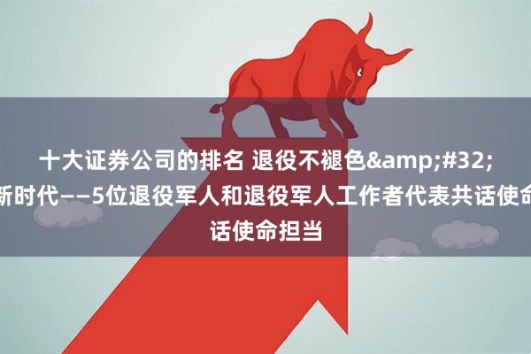十大证券公司的排名 退役不褪色 建功新时代——5位退役军人和退役军人工作者代表共话使命担当