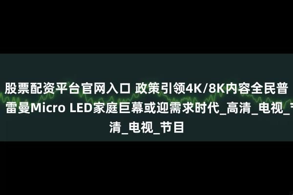 股票配资平台官网入口 政策引领4K/8K内容全民普及，雷曼Micro LED家庭巨幕或迎需求时代_高清_电视_节目