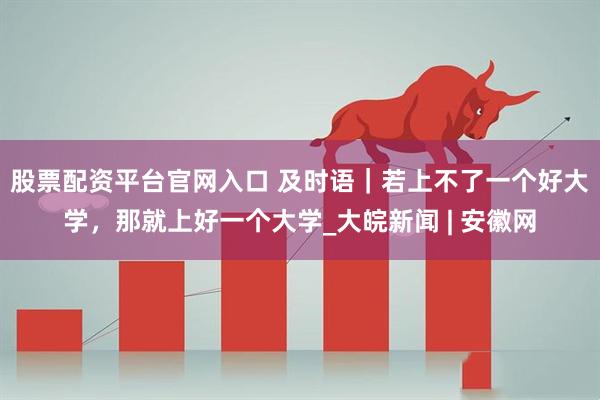 股票配资平台官网入口 及时语｜若上不了一个好大学，那就上好一个大学_大皖新闻 | 安徽网