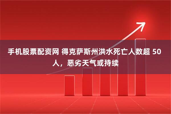 手机股票配资网 得克萨斯州洪水死亡人数超 50 人,恶劣天气或持续