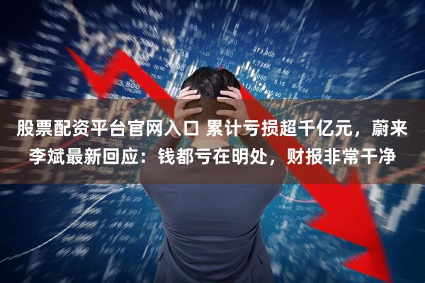 股票配资平台官网入口 累计亏损超千亿元,蔚来李斌最新回应:钱都亏在明处,财报非常干净