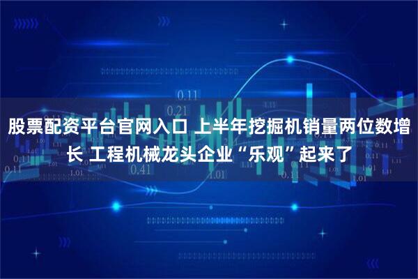 股票配资平台官网入口 上半年挖掘机销量两位数增长 工程机械龙头企业“乐观”起来了
