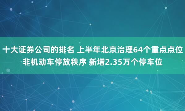 十大证券公司的排名 上半年北京治理64个重点点位非机动车停放秩序 新增2.35万个停车位