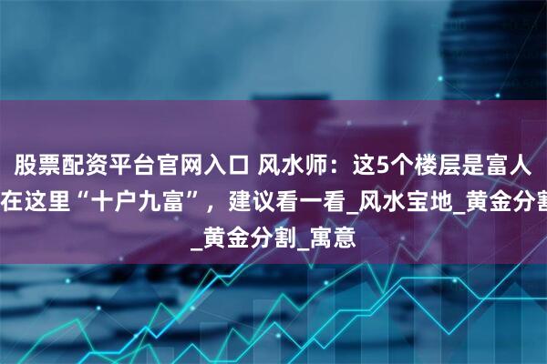 股票配资平台官网入口 风水师:这5个楼层是富人房,买在这里“十户九富”,建议看一看_风水宝地_黄金分割_寓意