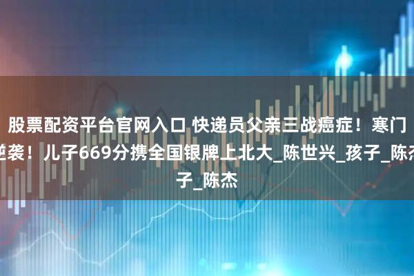 股票配资平台官网入口 快递员父亲三战癌症!寒门逆袭!儿子669分携全国银牌上北大_陈世兴_孩子_陈杰