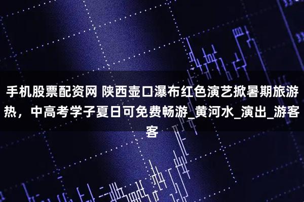 手机股票配资网 陕西壶口瀑布红色演艺掀暑期旅游热,中高考学子夏日可免费畅游_黄河水_演出_游客