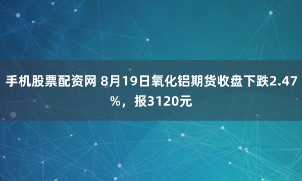 手机股票配资网 8月19日氧化铝期货收盘下跌2.47%,报3120元