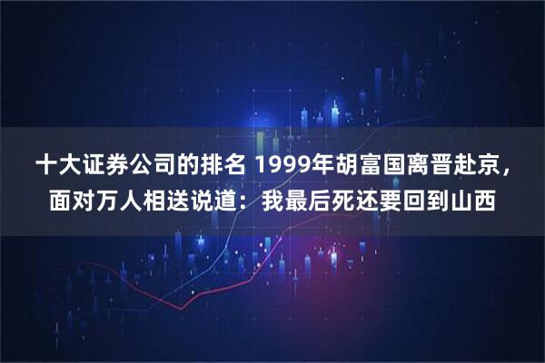 十大证券公司的排名 1999年胡富国离晋赴京,面对万人相送说道:我最后死还要回到山西
