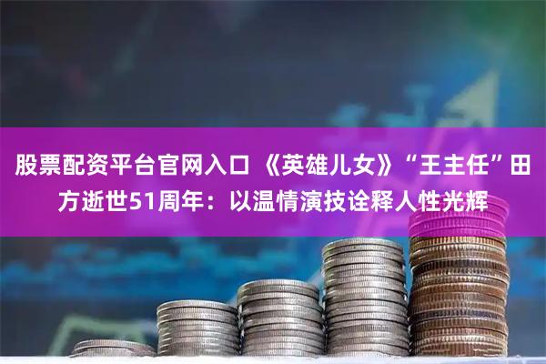 股票配资平台官网入口 《英雄儿女》“王主任”田方逝世51周年:以温情演技诠释人性光辉