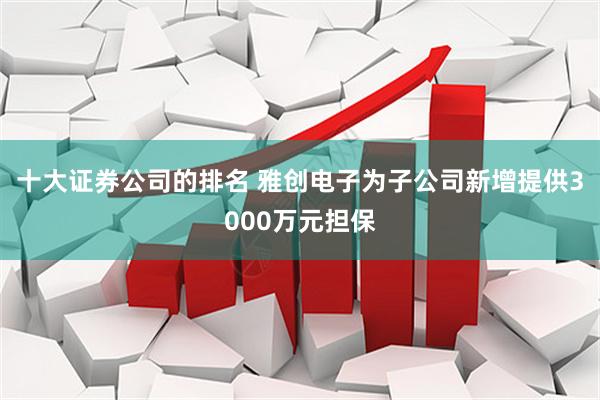 十大证券公司的排名 雅创电子为子公司新增提供3000万元担保