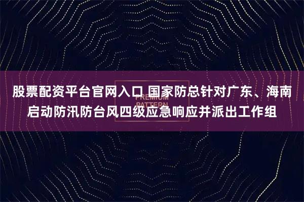 股票配资平台官网入口 国家防总针对广东、海南启动防汛防台风四级应急响应并派出工作组
