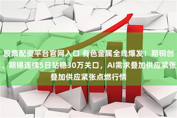 股票配资平台官网入口 有色金属全线爆发!期铜创历史新高、期锡连续5日站稳30万关口,AI需求叠加供应紧张点燃行情