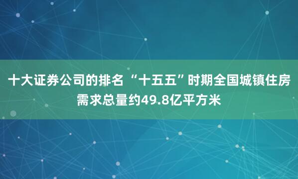 十大证券公司的排名 “十五五”时期全国城镇住房需求总量约49.8亿平方米