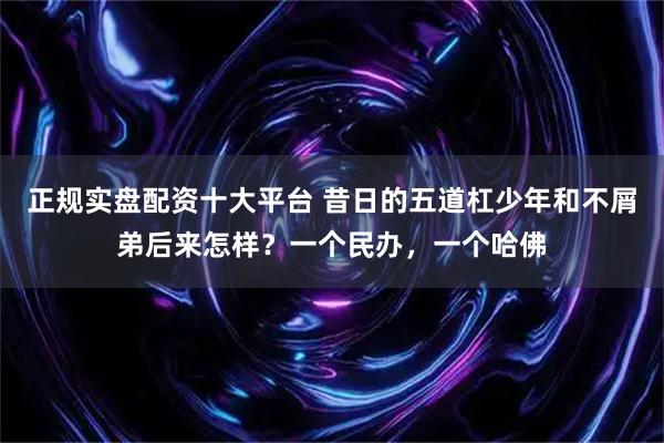 正规实盘配资十大平台 昔日的五道杠少年和不屑弟后来怎样？一个民办，一个哈佛