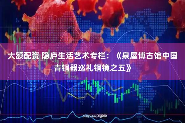 大额配资 隐庐生活艺术专栏：《泉屋博古馆中国青铜器巡礼铜镜之五》