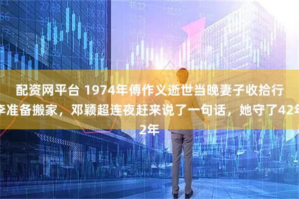 配资网平台 1974年傅作义逝世当晚妻子收拾行李准备搬家，邓颖超连夜赶来说了一句话，她守了42年