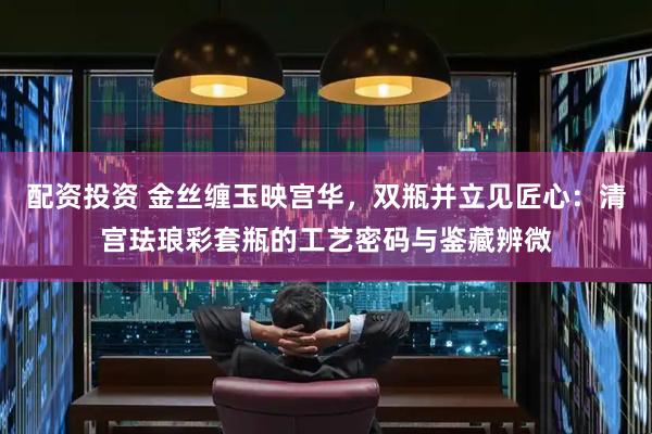 配资投资 金丝缠玉映宫华，双瓶并立见匠心：清宫珐琅彩套瓶的工艺密码与鉴藏辨微