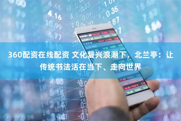 360配资在线配资 文化复兴浪潮下，北兰亭：让传统书法活在当下、走向世界