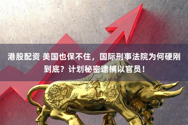 港股配资 美国也保不住，国际刑事法院为何硬刚到底？计划秘密逮捕以官员！
