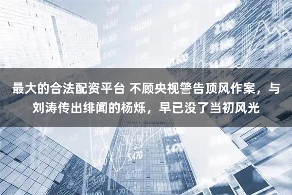 最大的合法配资平台 不顾央视警告顶风作案，与刘涛传出绯闻的杨烁，早已没了当初风光