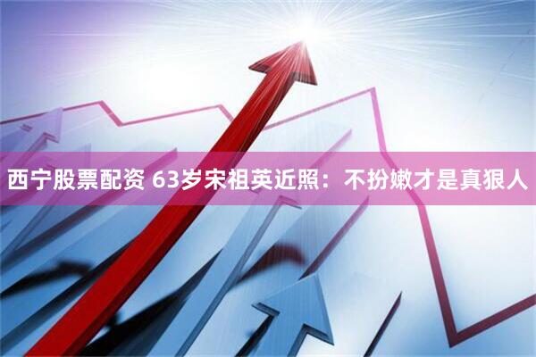 西宁股票配资 63岁宋祖英近照：不扮嫩才是真狠人