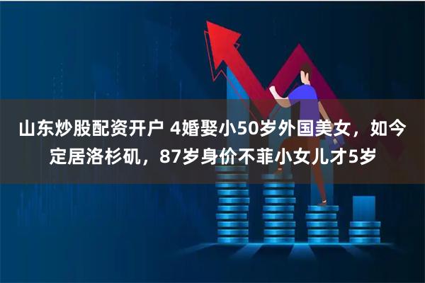 山东炒股配资开户 4婚娶小50岁外国美女，如今定居洛杉矶，87岁身价不菲小女儿才5岁