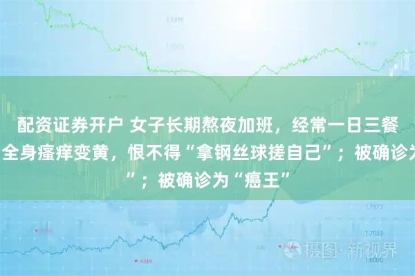 配资证券开户 女子长期熬夜加班，经常一日三餐点外卖，全身瘙痒变黄，恨不得“拿钢丝球搓自己”；被确诊为“癌王”