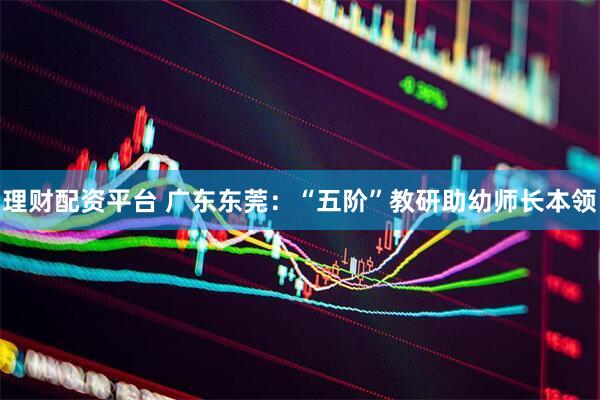 理财配资平台 广东东莞：“五阶”教研助幼师长本领