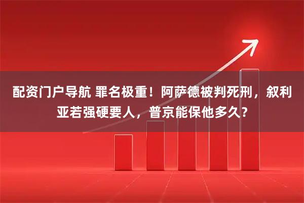 配资门户导航 罪名极重！阿萨德被判死刑，叙利亚若强硬要人，普京能保他多久？