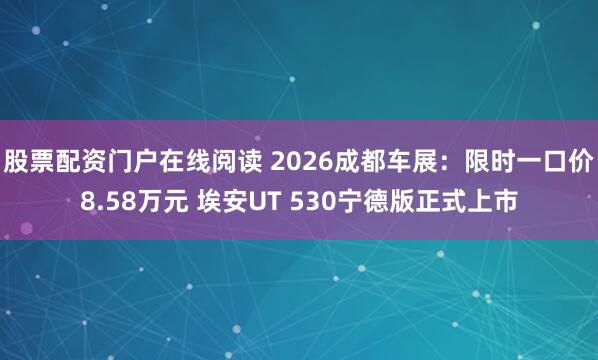 股票配资门户在线阅读 2026成都车展：限时一口价8.58万元 埃安UT 530宁德版正式上市
