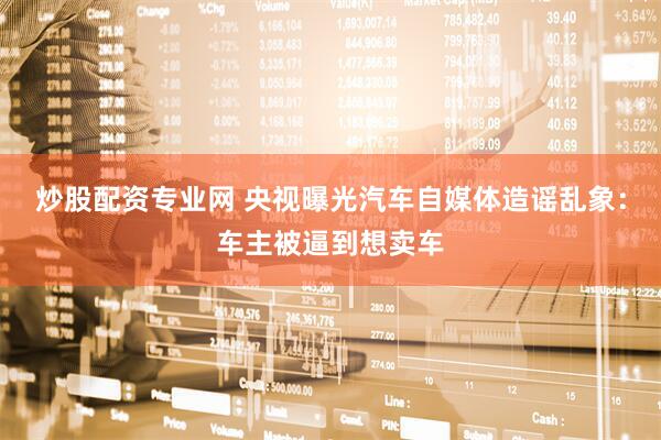 炒股配资专业网 央视曝光汽车自媒体造谣乱象：车主被逼到想卖车