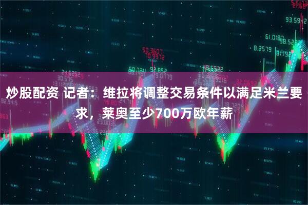 炒股配资 记者：维拉将调整交易条件以满足米兰要求，莱奥至少700万欧年薪