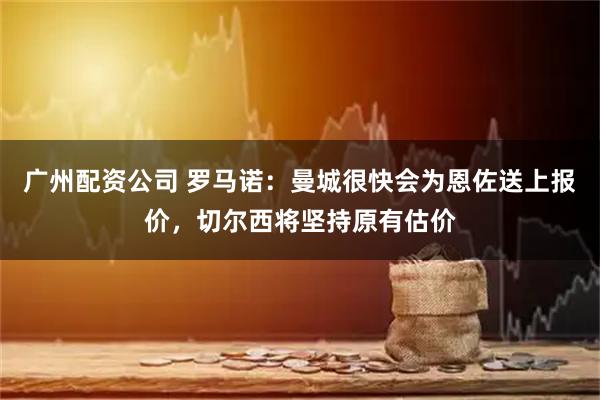 广州配资公司 罗马诺：曼城很快会为恩佐送上报价，切尔西将坚持原有估价