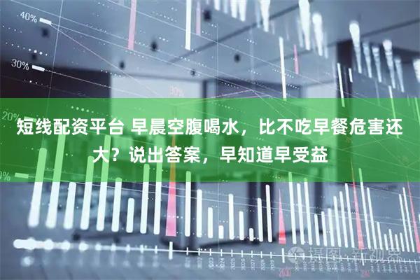 短线配资平台 早晨空腹喝水，比不吃早餐危害还大？说出答案，早知道早受益
