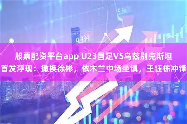 股票配资平台app U23国足VS乌兹别克斯坦首发浮现：撤换徐彬，依木兰中场坐镇，王钰栋冲锋