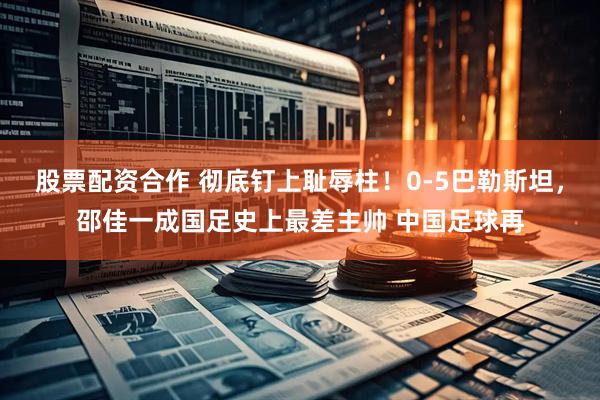 股票配资合作 彻底钉上耻辱柱！0-5巴勒斯坦，邵佳一成国足史上最差主帅 中国足球再