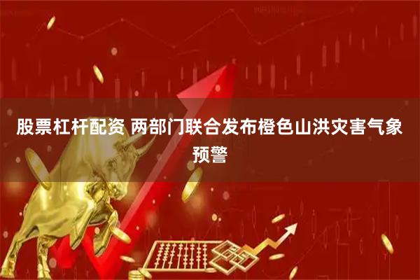 股票杠杆配资 两部门联合发布橙色山洪灾害气象预警