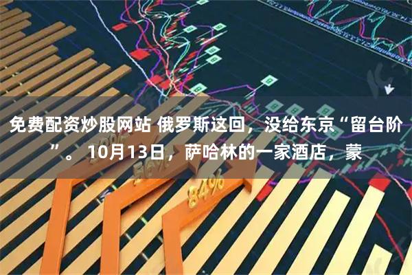免费配资炒股网站 俄罗斯这回，没给东京“留台阶”。 10月13日，萨哈林的一家酒店，蒙